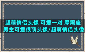 超萌情侣头像 可爱一对 摩羯座男生可爱很萌头像/超萌情侣头像 可爱一对 摩羯座男生可爱很萌头像-我的网站